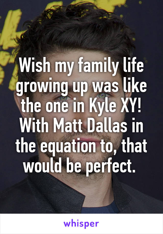 Wish my family life growing up was like the one in Kyle XY! With Matt Dallas in the equation to, that would be perfect. 