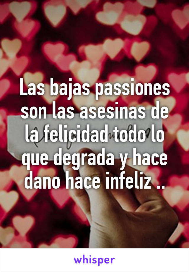 Las bajas passiones son las asesinas de la felicidad todo lo que degrada y hace dano hace infeliz ..