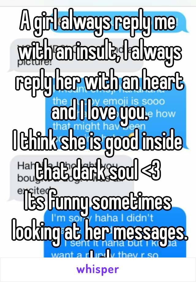 A girl always reply me with an insult, I always reply her with an heart and I love you.
I think she is good inside that dark soul <3 
Its funny sometimes looking at her messages. Lol