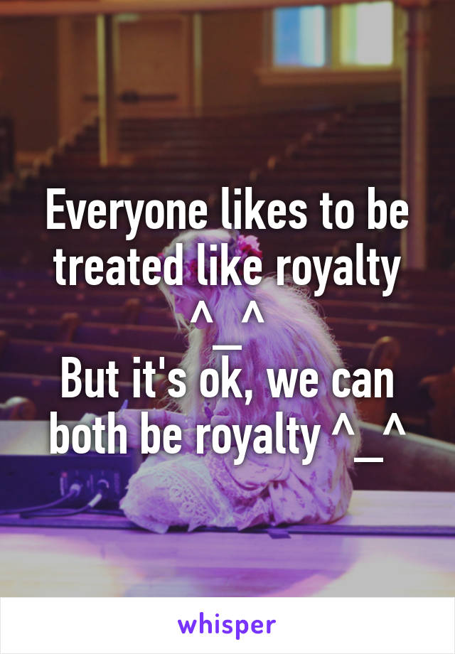 Everyone likes to be treated like royalty ^_^
But it's ok, we can both be royalty ^_^