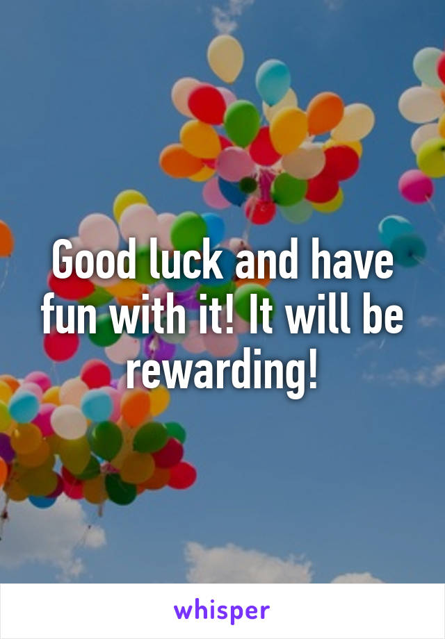 Good luck and have fun with it! It will be rewarding!