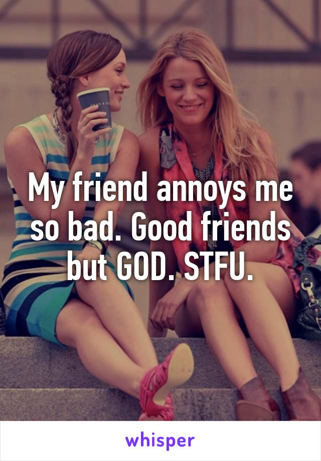 My friend annoys me so bad. Good friends but GOD. STFU.