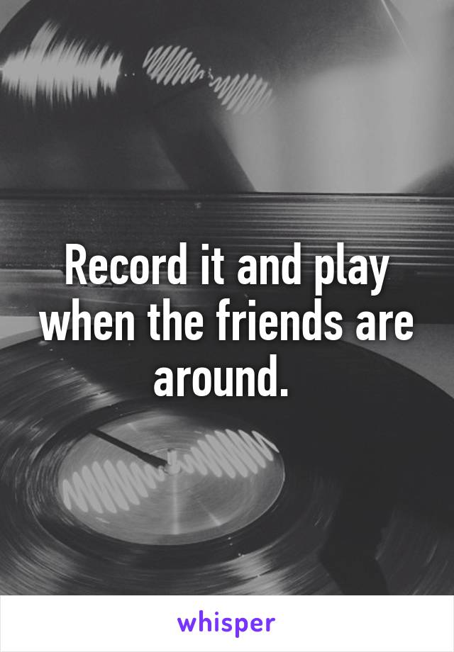 Record it and play when the friends are around. 