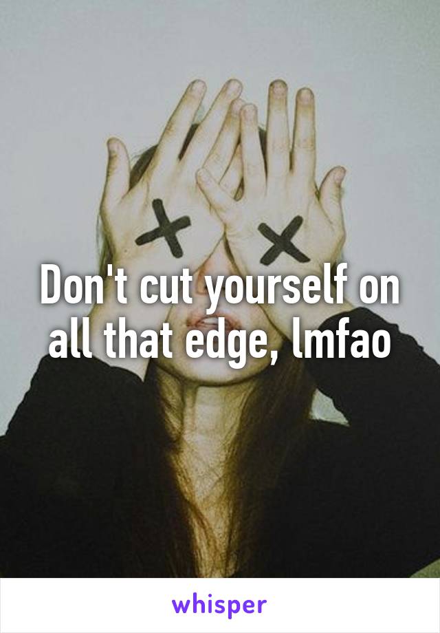 Don't cut yourself on all that edge, lmfao