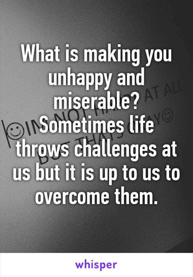 What is making you unhappy and miserable?
Sometimes life throws challenges at us but it is up to us to overcome them.
