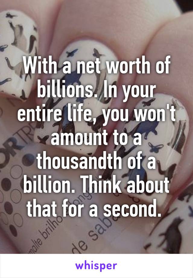 With a net worth of billions. In your entire life, you won't amount to a thousandth of a billion. Think about that for a second. 