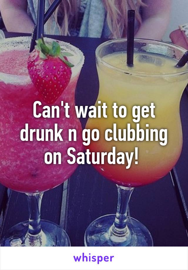 Can't wait to get drunk n go clubbing on Saturday! 