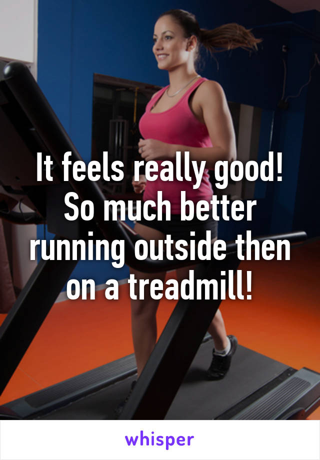 It feels really good! So much better running outside then on a treadmill!