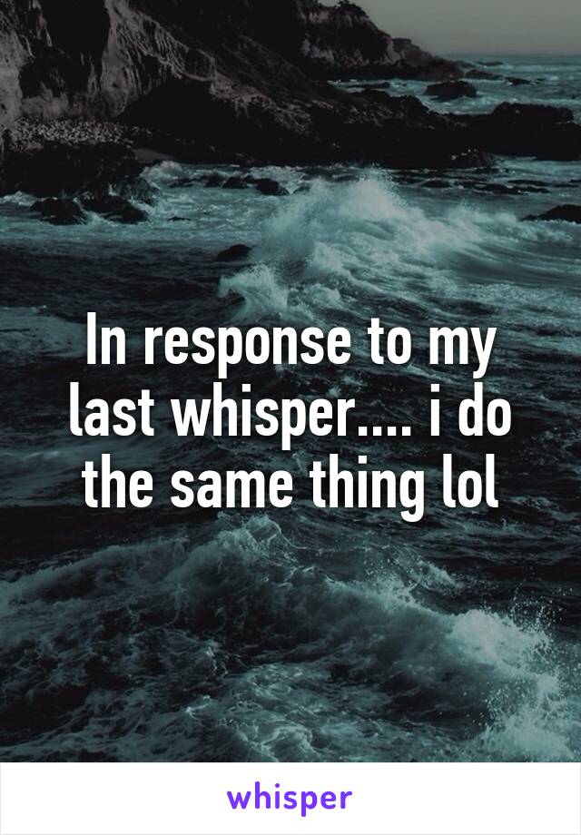 In response to my last whisper.... i do the same thing lol