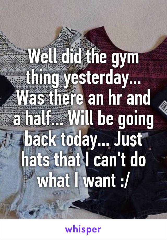 Well did the gym thing yesterday... Was there an hr and a half... Will be going back today... Just hats that I can't do what I want :/