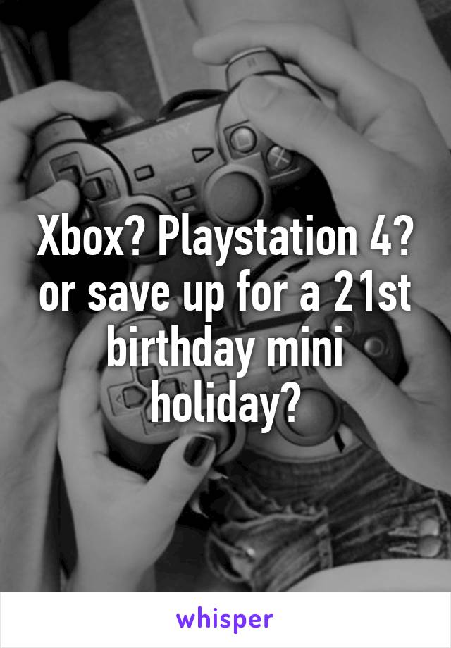 Xbox? Playstation 4? or save up for a 21st birthday mini holiday?