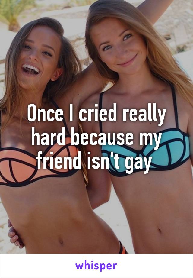 Once I cried really hard because my friend isn't gay 