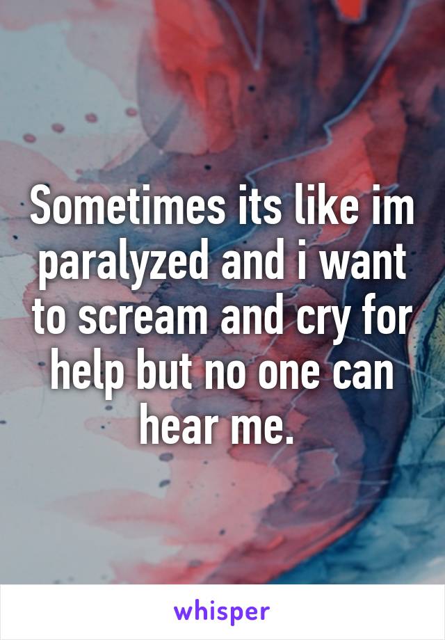 Sometimes its like im paralyzed and i want to scream and cry for help but no one can hear me. 