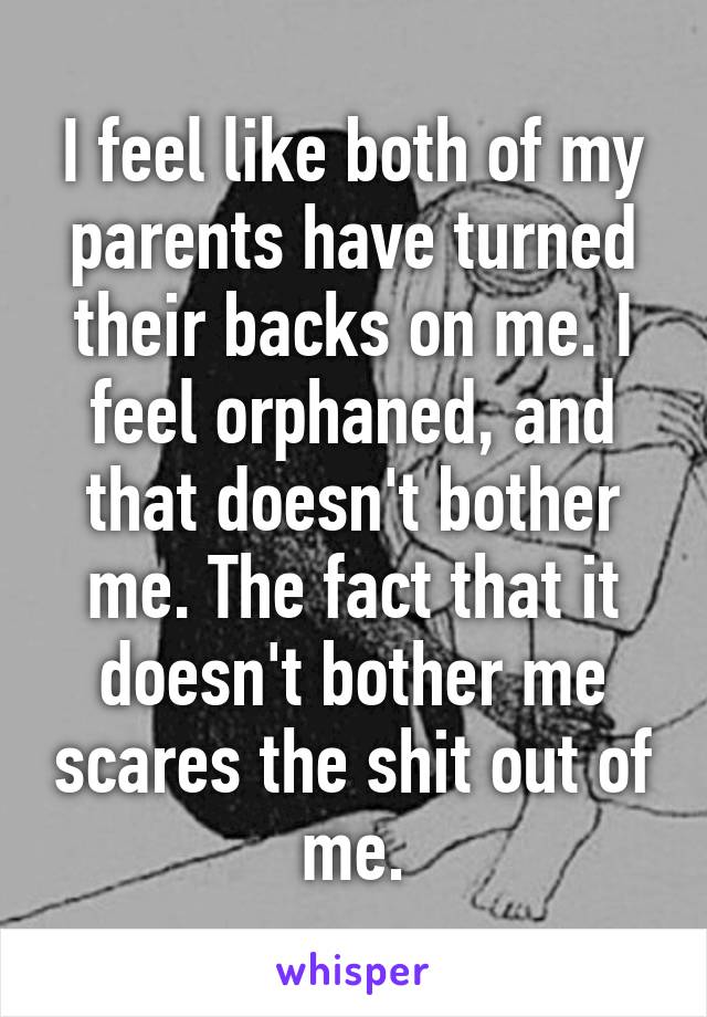 I feel like both of my parents have turned their backs on me. I feel orphaned, and that doesn't bother me. The fact that it doesn't bother me scares the shit out of me.