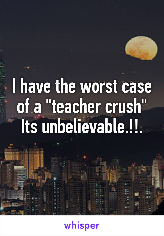 I have the worst case of a "teacher crush"
Its unbelievable.!!.
