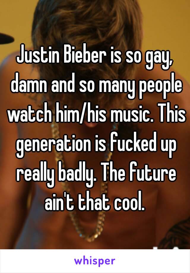 Justin Bieber is so gay, damn and so many people watch him/his music. This generation is fucked up really badly. The future ain't that cool. 