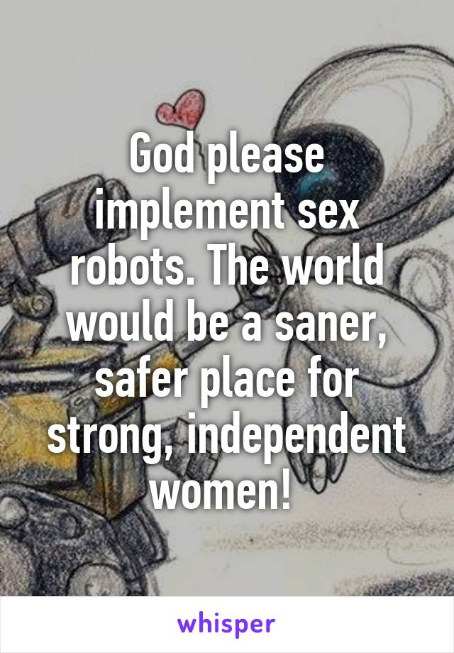 God please implement sex robots. The world would be a saner, safer place for strong, independent women! 