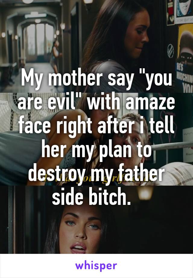 My mother say "you are evil" with amaze face right after i tell her my plan to destroy my father side bitch.  