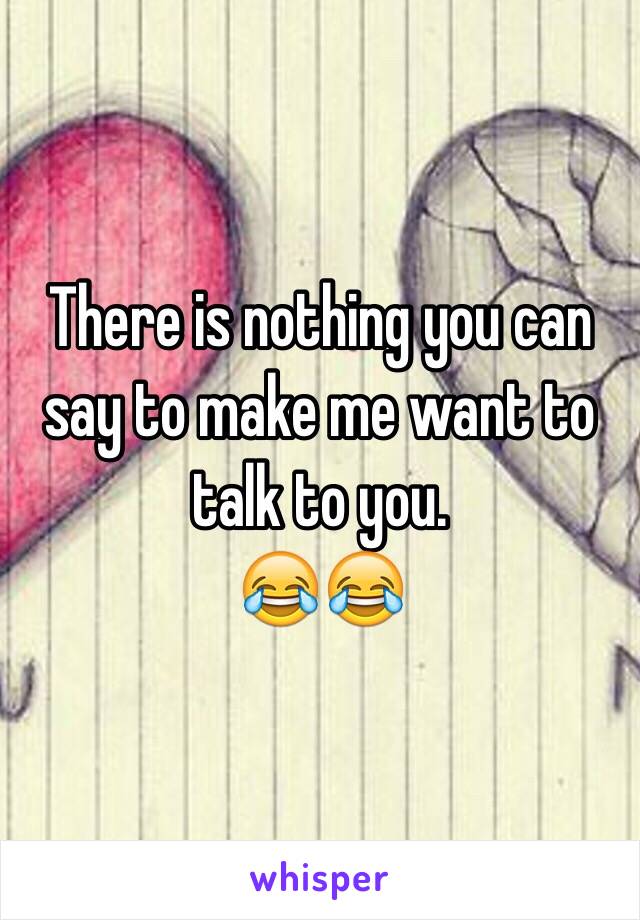 There is nothing you can say to make me want to talk to you.
😂😂