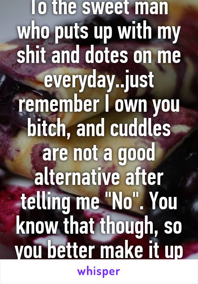 To the sweet man who puts up with my shit and dotes on me everyday..just remember I own you bitch, and cuddles are not a good alternative after telling me "No". You know that though, so you better make it up to me.