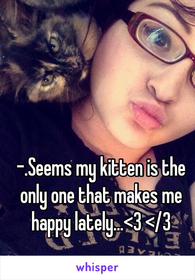 -.Seems my kitten is the only one that makes me happy lately...<3 </3