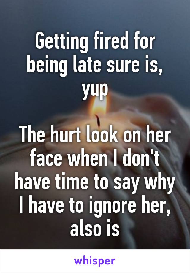 Getting fired for being late sure is, yup

The hurt look on her face when I don't have time to say why I have to ignore her, also is