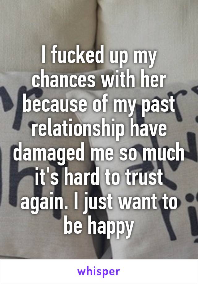 I fucked up my chances with her because of my past relationship have damaged me so much it's hard to trust again. I just want to be happy