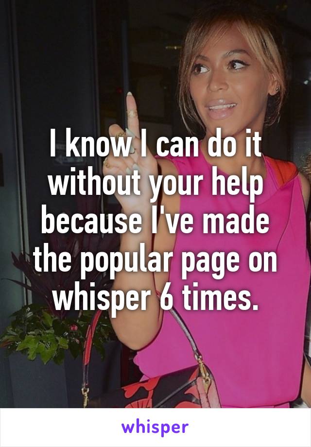 I know I can do it without your help because I've made the popular page on whisper 6 times.