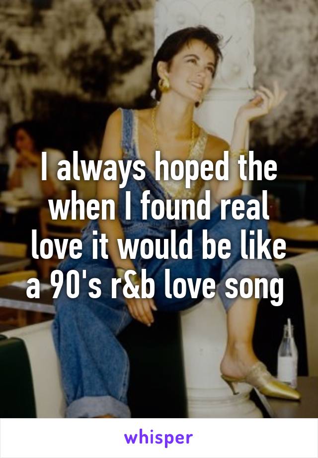 I always hoped the when I found real love it would be like a 90's r&b love song 