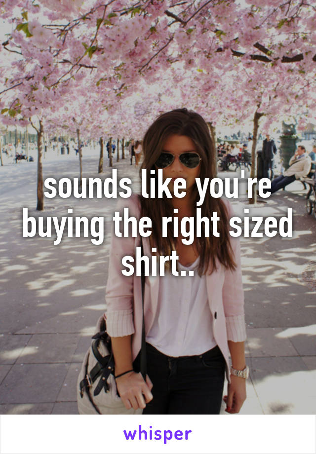 sounds like you're buying the right sized shirt..