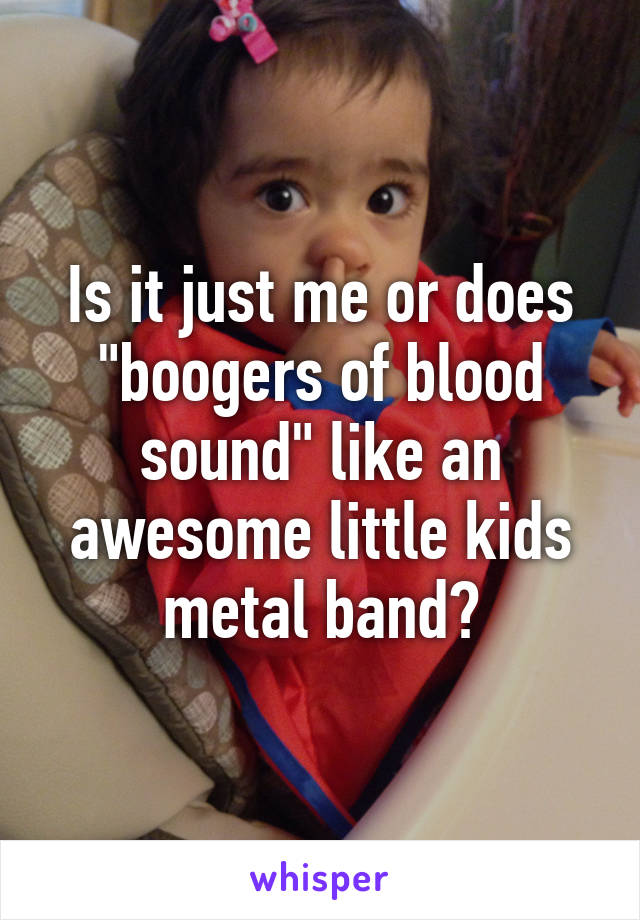 Is it just me or does "boogers of blood sound" like an awesome little kids metal band?