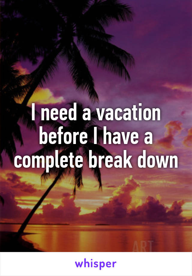 I need a vacation before I have a complete break down