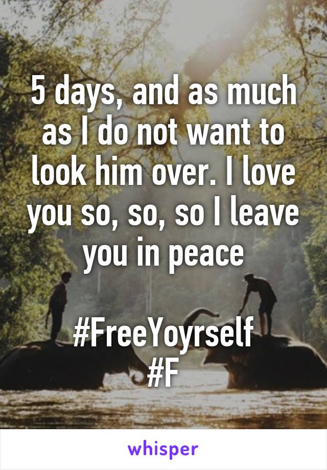 5 days, and as much as I do not want to look him over. I love you so, so, so I leave you in peace

#FreeYoyrself
#F