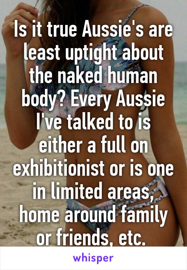 Is it true Aussie's are least uptight about the naked human body? Every Aussie I've talked to is either a full on exhibitionist or is one in limited areas, home around family or friends, etc. 