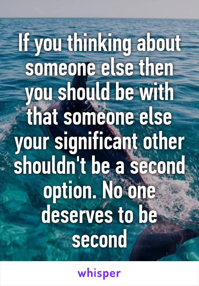 If you thinking about someone else then you should be with that someone else your significant other shouldn't be a second option. No one deserves to be second