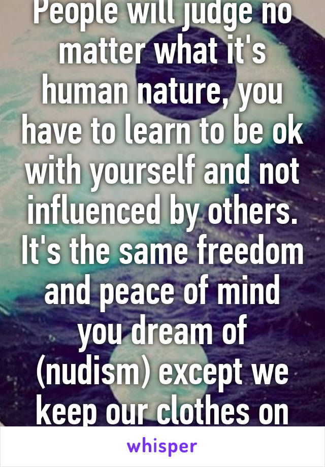 People will judge no matter what it's human nature, you have to learn to be ok with yourself and not influenced by others. It's the same freedom and peace of mind you dream of (nudism) except we keep our clothes on in public. 