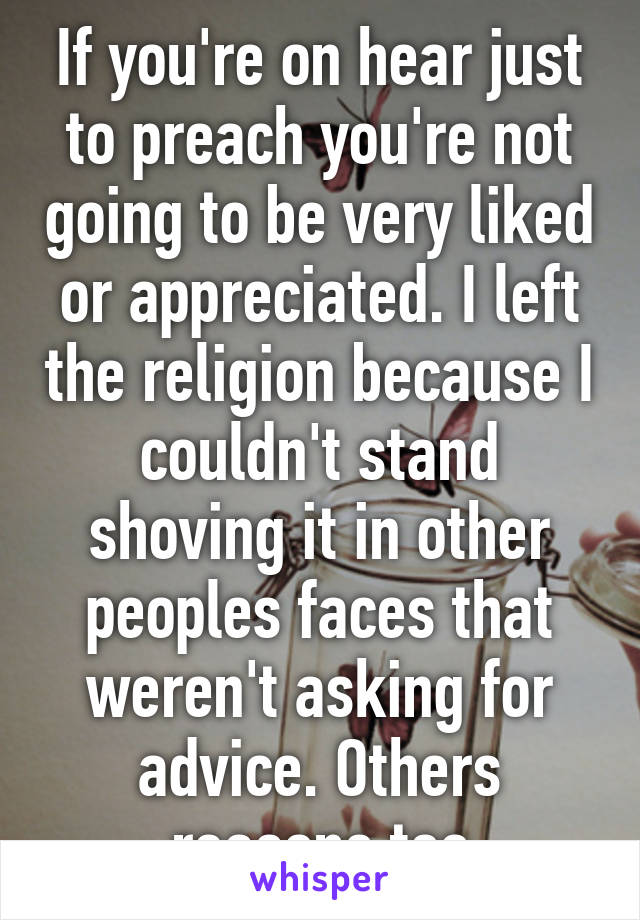 If you're on hear just to preach you're not going to be very liked or appreciated. I left the religion because I couldn't stand shoving it in other peoples faces that weren't asking for advice. Others reasons too