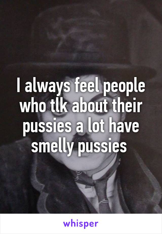 I always feel people who tlk about their pussies a lot have smelly pussies 