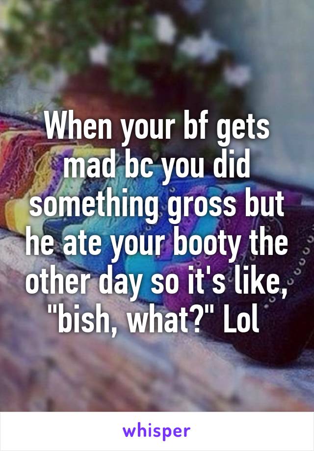 When your bf gets mad bc you did something gross but he ate your booty the other day so it's like, "bish, what?" Lol 