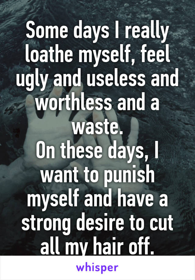 Some days I really loathe myself, feel ugly and useless and worthless and a waste.
On these days, I want to punish myself and have a strong desire to cut all my hair off.