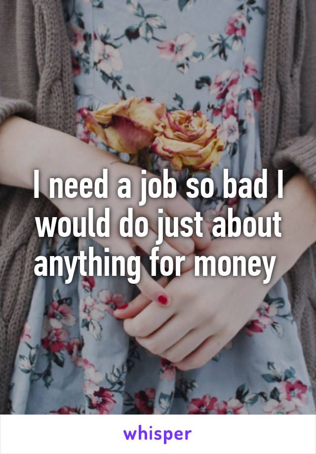 I need a job so bad I would do just about anything for money 