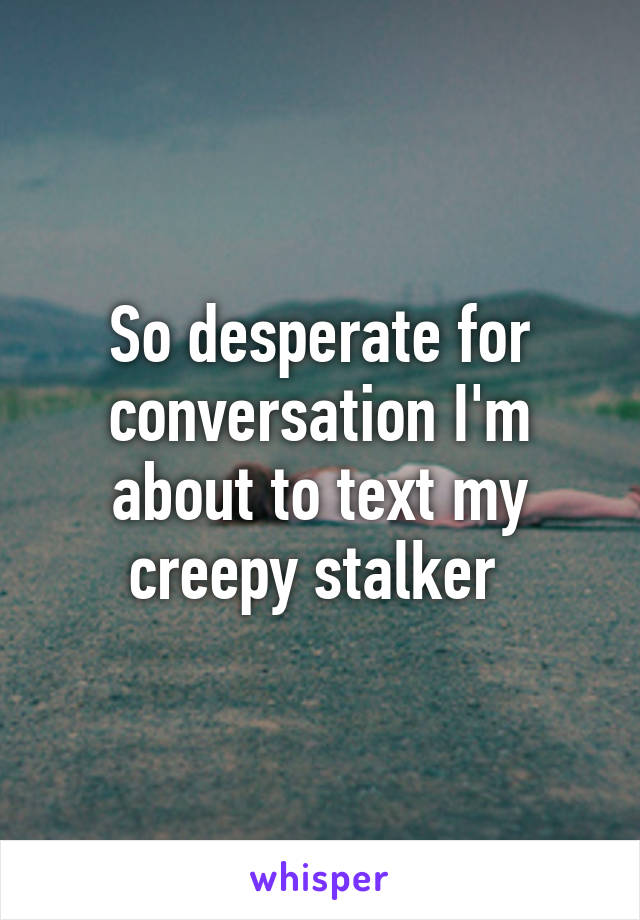 So desperate for conversation I'm about to text my creepy stalker 