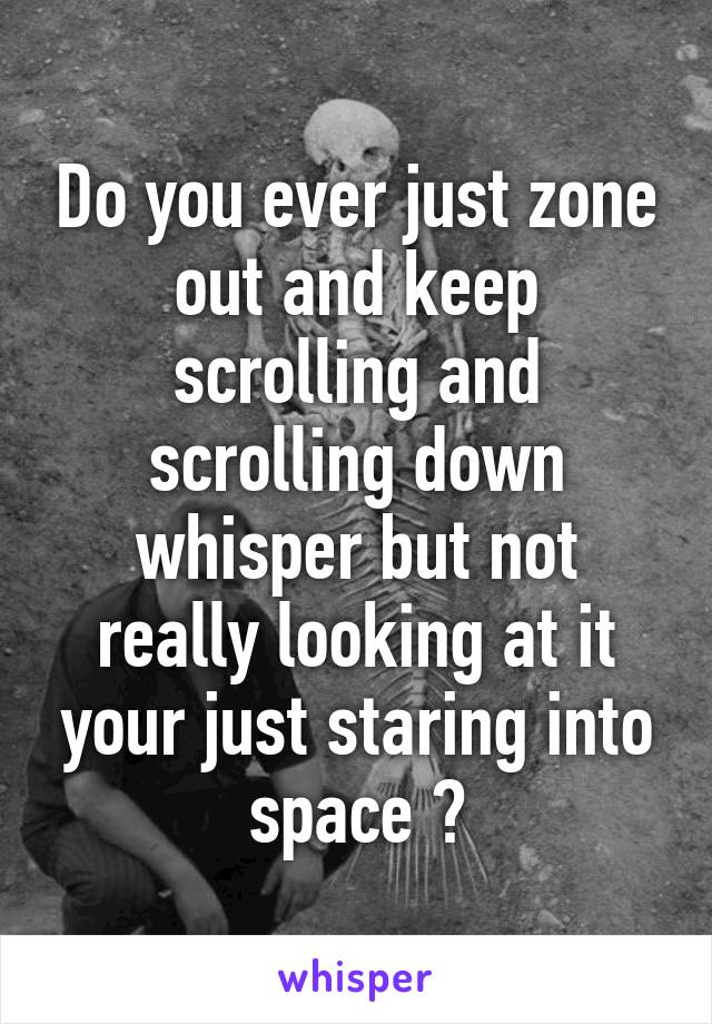 Do you ever just zone out and keep scrolling and scrolling down whisper but not really looking at it your just staring into space ?