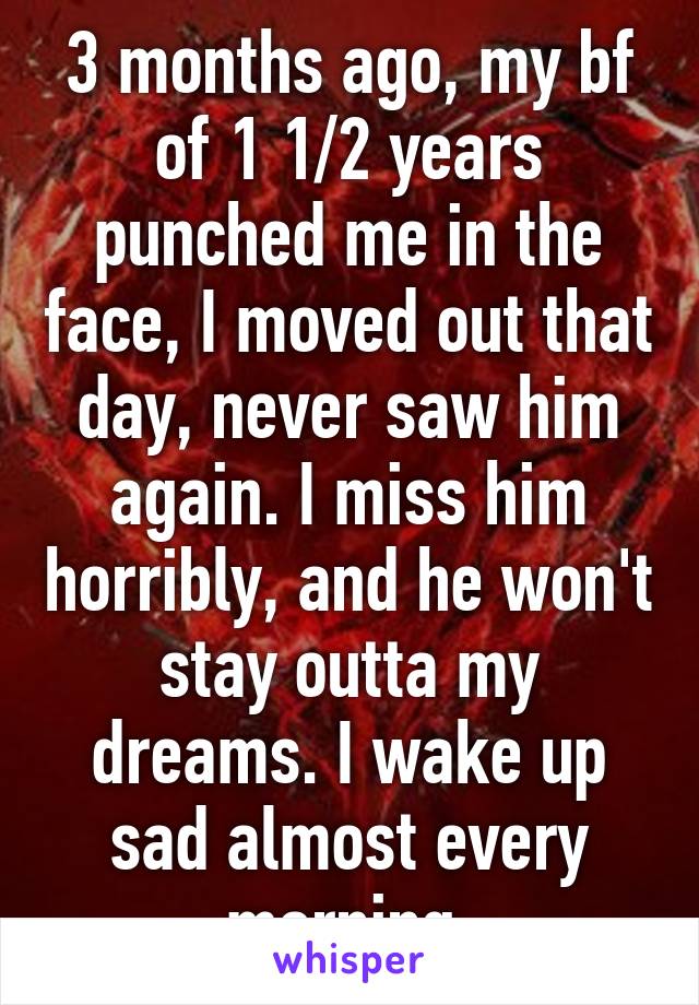 3 months ago, my bf of 1 1/2 years punched me in the face, I moved out that day, never saw him again. I miss him horribly, and he won't stay outta my dreams. I wake up sad almost every morning 