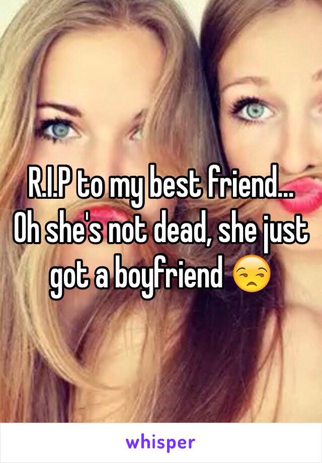 R.I.P to my best friend...     Oh she's not dead, she just got a boyfriend 😒