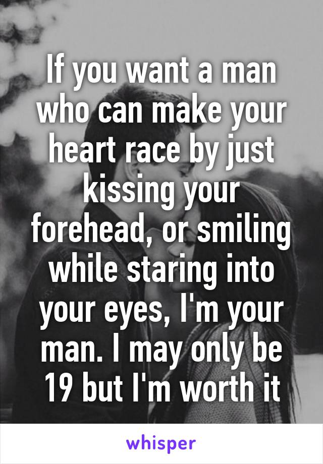 If you want a man who can make your heart race by just kissing your forehead, or smiling while staring into your eyes, I'm your man. I may only be 19 but I'm worth it