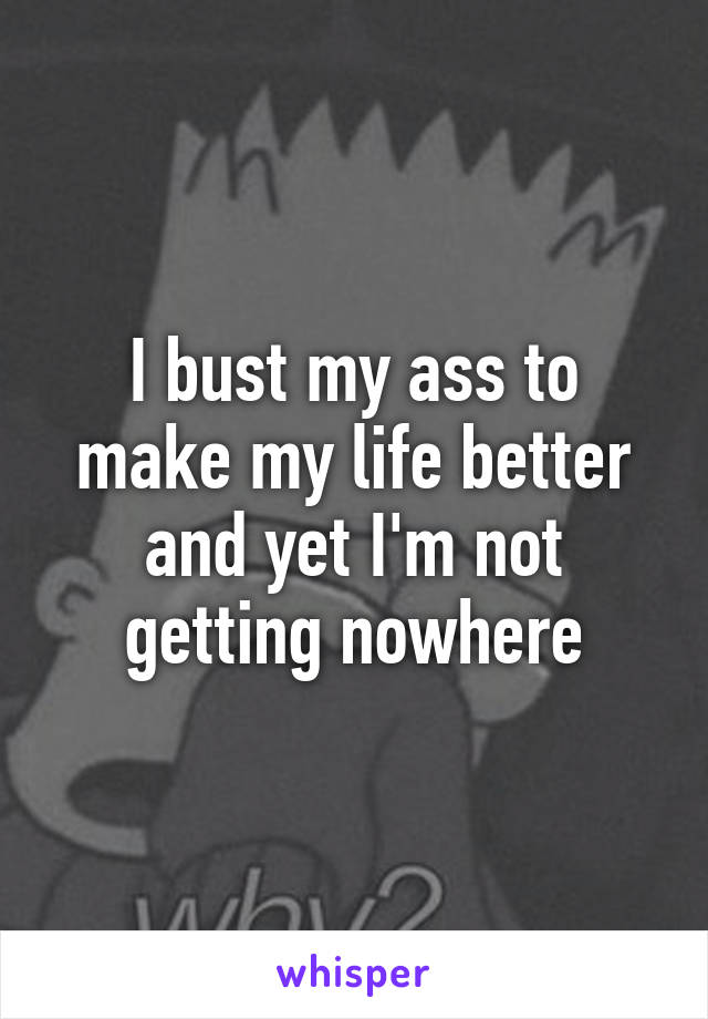 I bust my ass to make my life better and yet I'm not getting nowhere