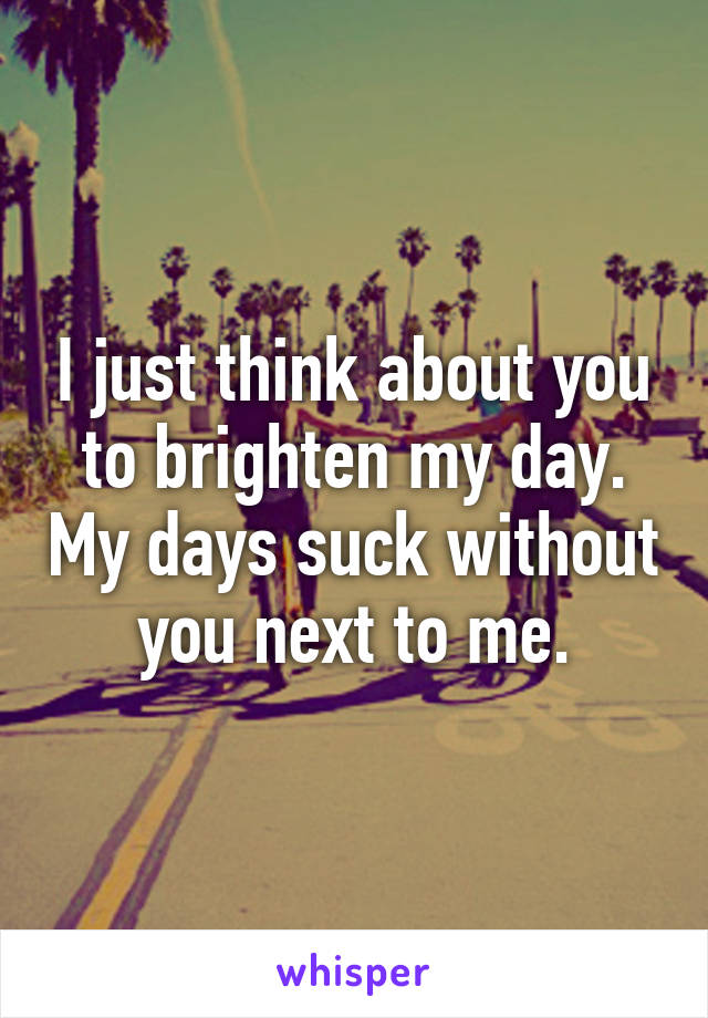 I just think about you to brighten my day. My days suck without you next to me.