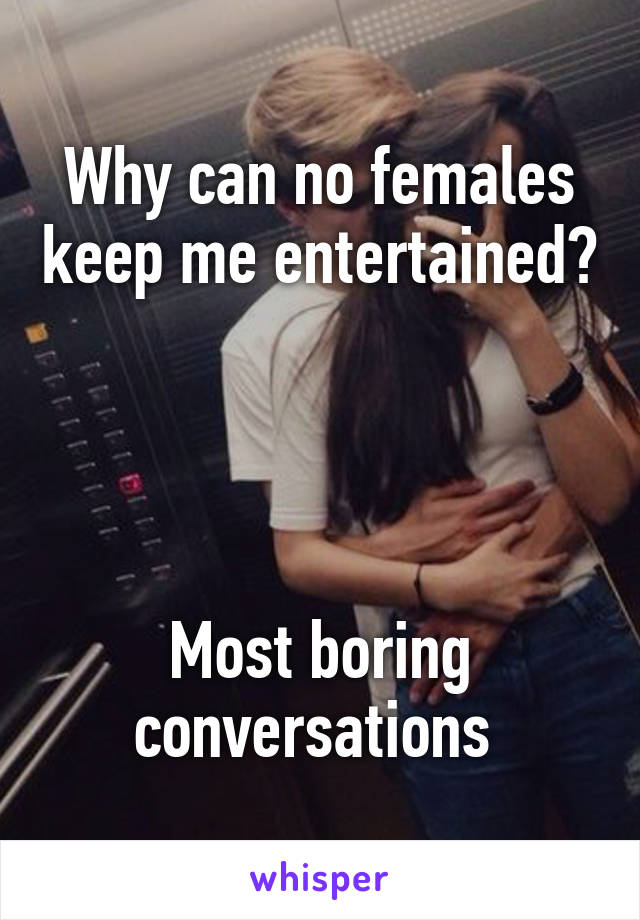 Why can no females keep me entertained? 



Most boring conversations 