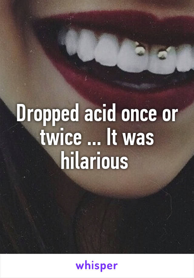 Dropped acid once or twice ... It was hilarious 